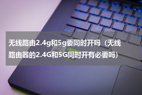 无线路由2.4g和5g要同时开吗（无线路由器的2.4G和5G同时开有必要吗）