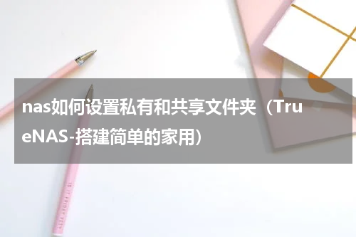 nas如何设置私有和共享文件夹（TrueNAS-搭建简单的家用）