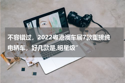 不容错过，2022粤港澳车展7款重磅纯电轿车，好几款是,明星级”