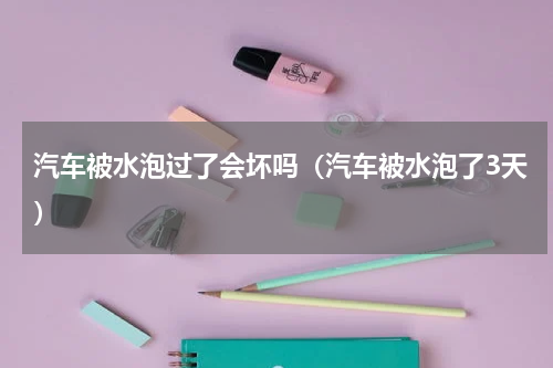 汽车被水泡过了会坏吗（汽车被水泡了3天）