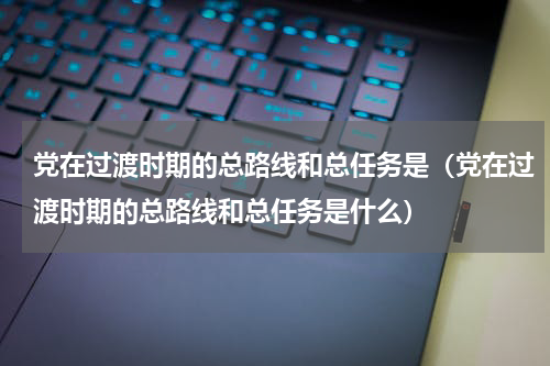 党在过渡时期的总路线和总任务是（党在过渡时期的总路线和总任务是什么）