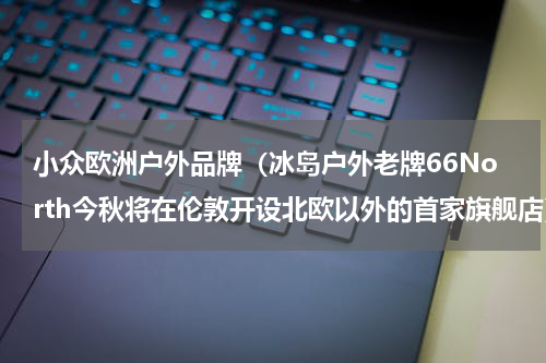 小众欧洲户外品牌（冰岛户外老牌66North今秋将在伦敦开设北欧以外的首家旗舰店）
