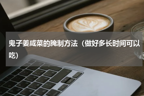 鬼子姜咸菜的腌制方法（做好多长时间可以吃）