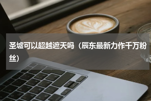圣墟可以超越遮天吗（辰东最新力作千万粉丝）