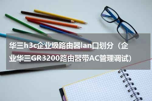 华三h3c企业级路由器lan口划分（企业华三GR3200路由器带AC管理调试）