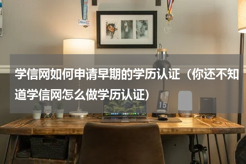 学信网如何申请早期的学历认证（你还不知道学信网怎么做学历认证）