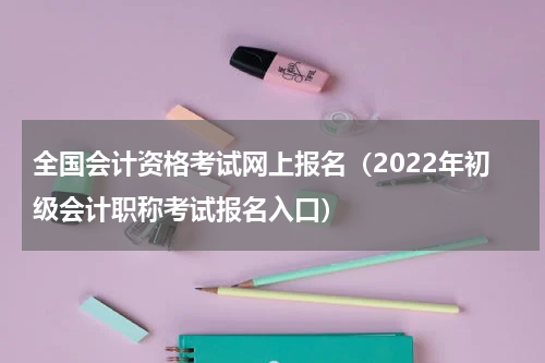 全国会计资格考试网上报名（2022年初级会计职称考试报名入口）