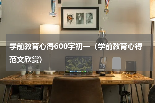 学前教育心得600字初一（学前教育心得范文欣赏）