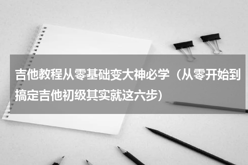 吉他教程从零基础变大神必学（从零开始到搞定吉他初级其实就这六步）