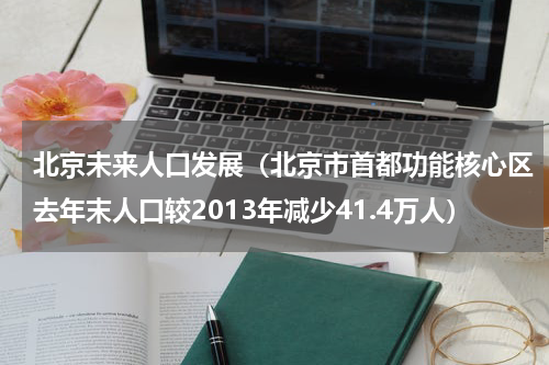 北京未来人口发展（北京市首都功能核心区去年末人口较2013年减少41.4万人）