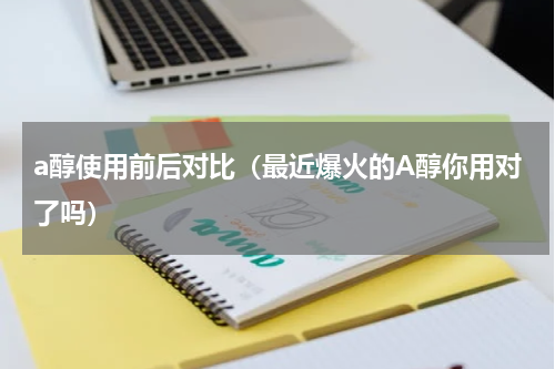 a醇使用前后对比（最近爆火的A醇你用对了吗）