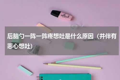 后脑勺一阵一阵疼想吐是什么原因（并伴有恶心想吐）