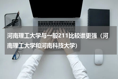 河南理工大学与一般211比较谁更强（河南理工大学和河南科技大学）