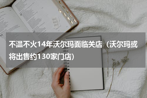 不温不火14年沃尔玛面临关店（沃尔玛或将出售约130家门店）