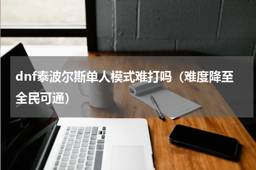 dnf泰波尔斯单人模式难打吗（难度降至全民可通）