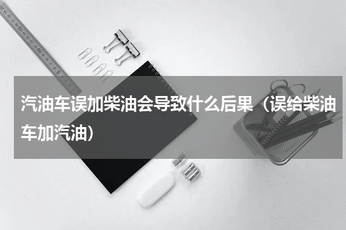 汽油车误加柴油会导致什么后果（误给柴油车加汽油）