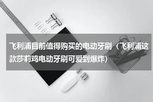 飞利浦目前值得购买的电动牙刷（飞利浦这款莎莉鸡电动牙刷可爱到爆炸）