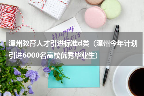 漳州教育人才引进标准d类（漳州今年计划引进6000名高校优秀毕业生）