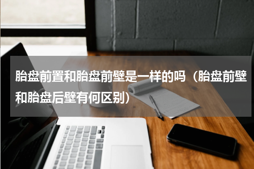 胎盘前置和胎盘前壁是一样的吗（胎盘前壁和胎盘后壁有何区别）