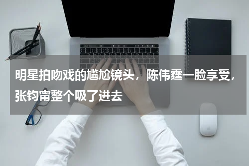 明星拍吻戏的尴尬镜头，陈伟霆一脸享受，张钧甯整个吸了进去