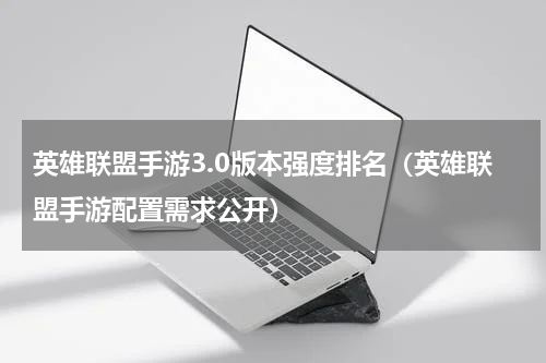 英雄联盟手游3.0版本强度排名（英雄联盟手游配置需求公开）