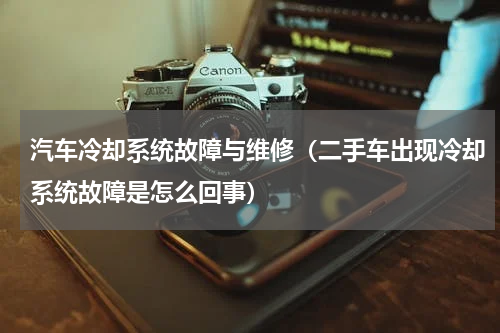 汽车冷却系统故障与维修（二手车出现冷却系统故障是怎么回事）