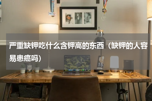 严重缺钾吃什么含钾高的东西（缺钾的人容易患癌吗）