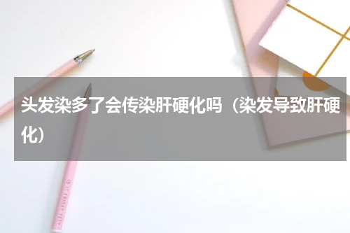 头发染多了会传染肝硬化吗（染发导致肝硬化）