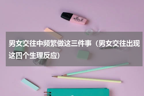 男女交往中频繁做这三件事（男女交往出现这四个生理反应）