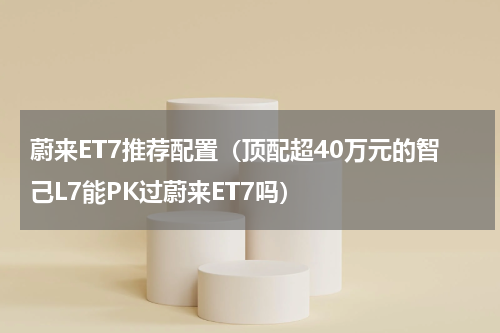 蔚来ET7推荐配置（顶配超40万元的智己L7能PK过蔚来ET7吗）