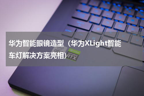 华为智能眼镜造型（华为XLight智能车灯解决方案亮相）