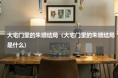 大宅门里的朱顺结局（大宅门里的朱顺结局是什么）
