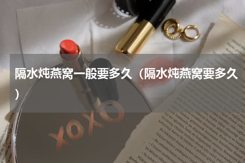 隔水炖燕窝一般要多久（隔水炖燕窝要多久）