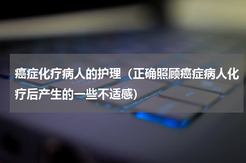 癌症化疗病人的护理（正确照顾癌症病人化疗后产生的一些不适感）