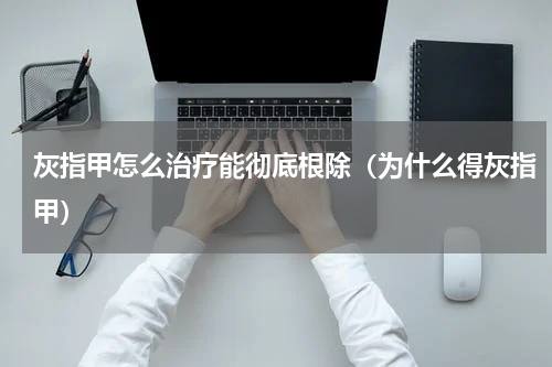 灰指甲怎么治疗能彻底根除（为什么得灰指甲）