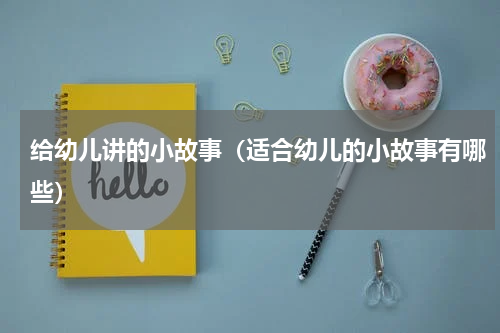 给幼儿讲的小故事（适合幼儿的小故事有哪些）