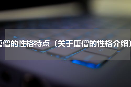 唐僧的性格特点（关于唐僧的性格介绍）