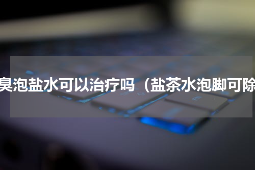 脚臭泡盐水可以治疗吗（盐茶水泡脚可除）