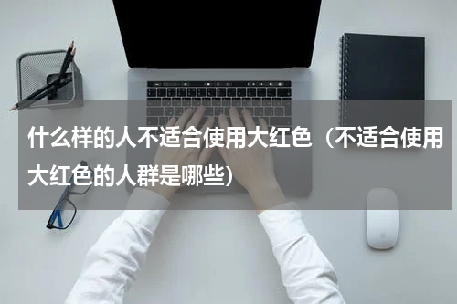 什么样的人不适合使用大红色（不适合使用大红色的人群是哪些）