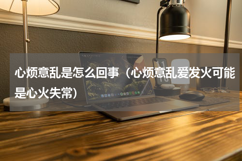 心烦意乱是怎么回事（心烦意乱爱发火可能是心火失常）