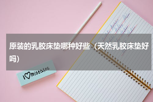 原装的乳胶床垫哪种好些（天然乳胶床垫好吗）