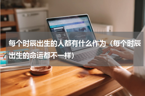 每个时辰出生的人都有什么作为（每个时辰出生的命运都不一样）