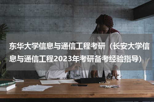 东华大学信息与通信工程考研（长安大学信息与通信工程2023年考研备考经验指导）