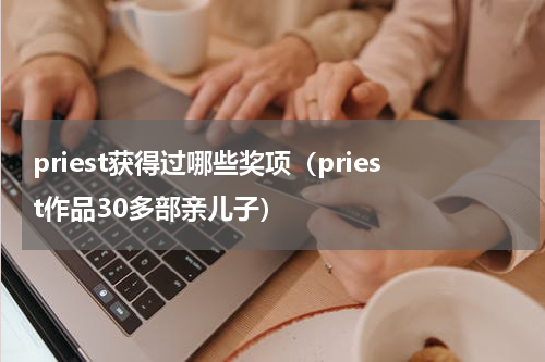 priest获得过哪些奖项（priest作品30多部亲儿子）