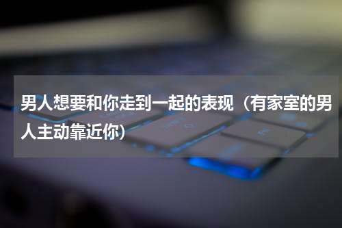 男人想要和你走到一起的表现（有家室的男人主动靠近你）