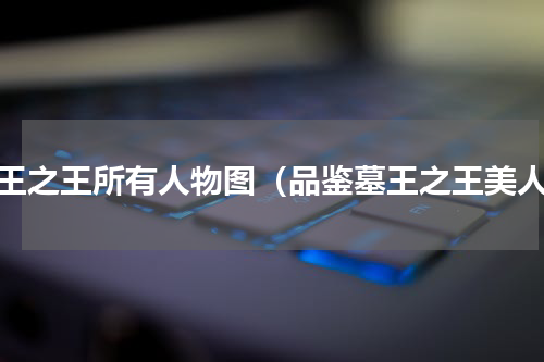 墓王之王所有人物图（品鉴墓王之王美人）