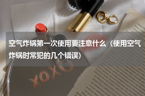 空气炸锅第一次使用要注意什么（使用空气炸锅时常犯的几个错误）