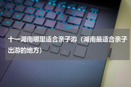 十一湖南哪里适合亲子游（湖南最适合亲子出游的地方）