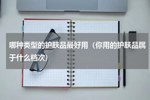 哪种类型的护肤品最好用（你用的护肤品属于什么档次）