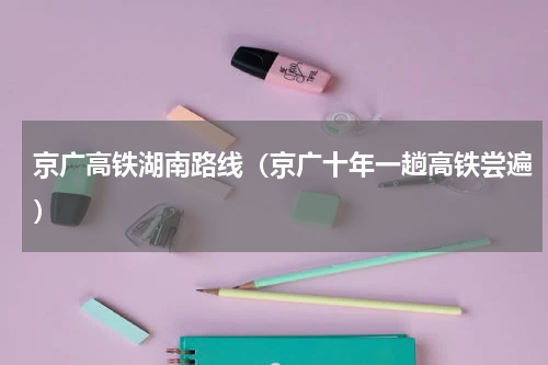 京广高铁湖南路线（京广十年一趟高铁尝遍）